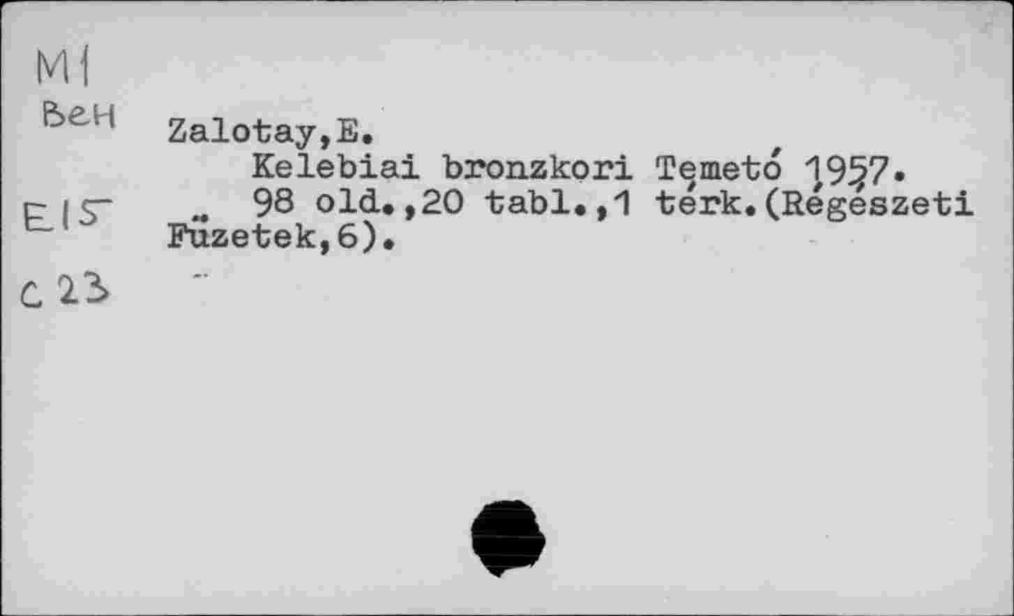 ﻿Ml
6eH Zalotay.E.
Kelebiai bronzkori Temeto 1957»
CIS- « 98 old.,20 tabl.,1 térk.(Regeszeti Fuzetek,6).
C